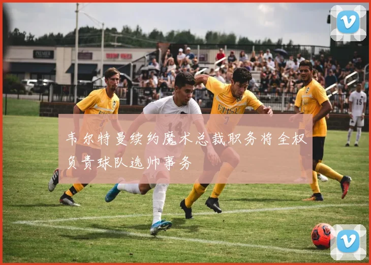韦尔特曼续约魔术总裁职务将全权负责球队选帅事务
