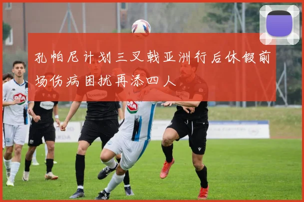 孔帕尼计划三叉戟亚洲行后休假前场伤病困扰再添四人
