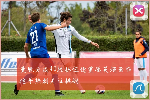 曼联分成40格林伍德重返英超面临枪手热刺关注挑战