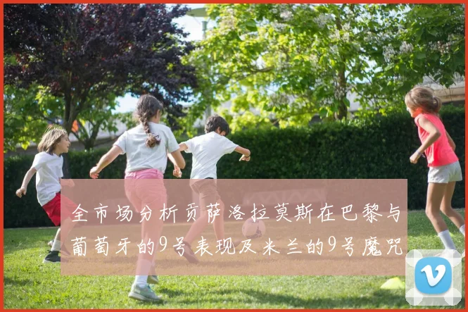 全市场分析贡萨洛拉莫斯在巴黎与葡萄牙的9号表现及米兰的9号魔咒影响