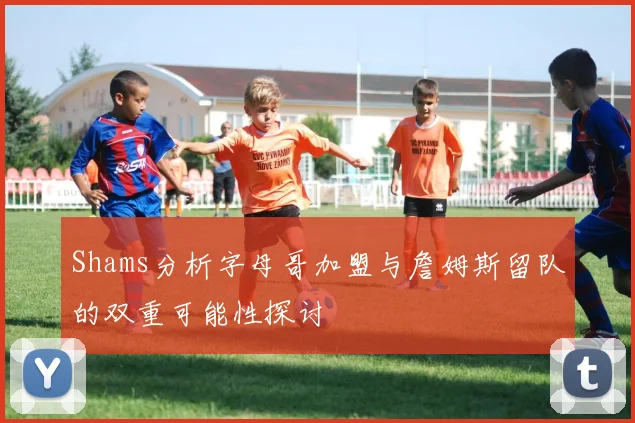 Shams分析字母哥加盟与詹姆斯留队的双重可能性探讨