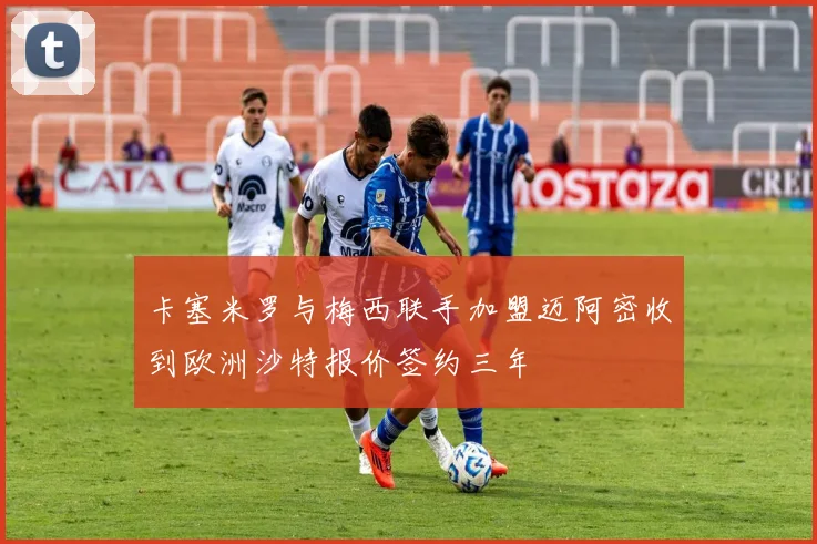 卡塞米罗与梅西联手加盟迈阿密收到欧洲沙特报价签约三年