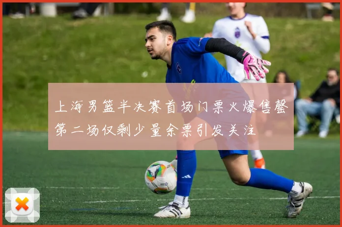 上海男篮半决赛首场门票火爆售罄第二场仅剩少量余票引发关注