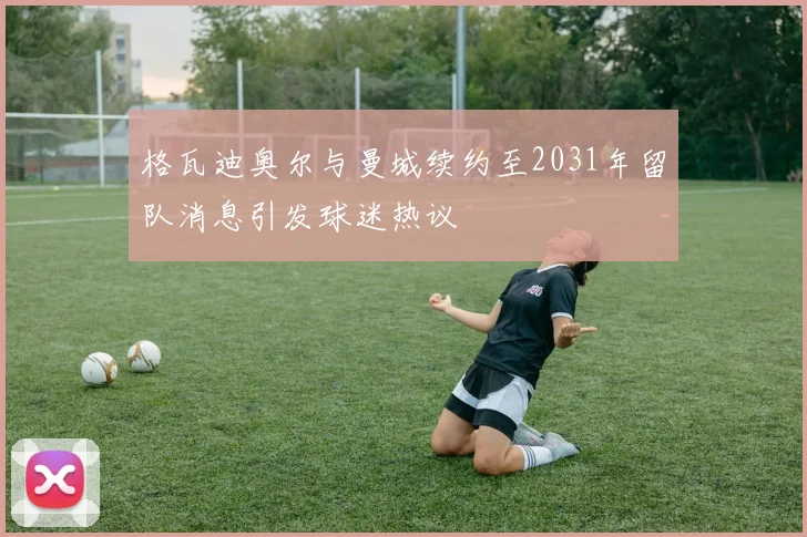 格瓦迪奥尔与曼城续约至2031年留队消息引发球迷热议