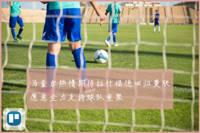 马奎尔热情期待拉什福德回归曼联愿意全力支持球队重聚