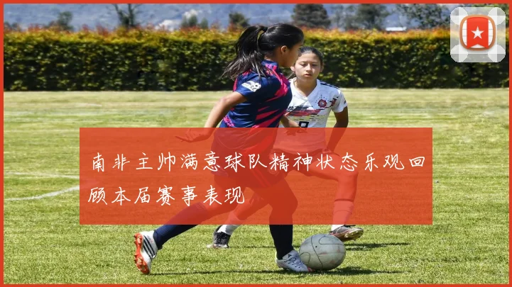 南非主帅满意球队精神状态乐观回顾本届赛事表现