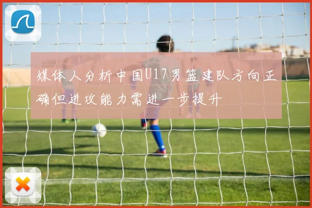 媒体人分析中国U17男篮建队方向正确但进攻能力需进一步提升